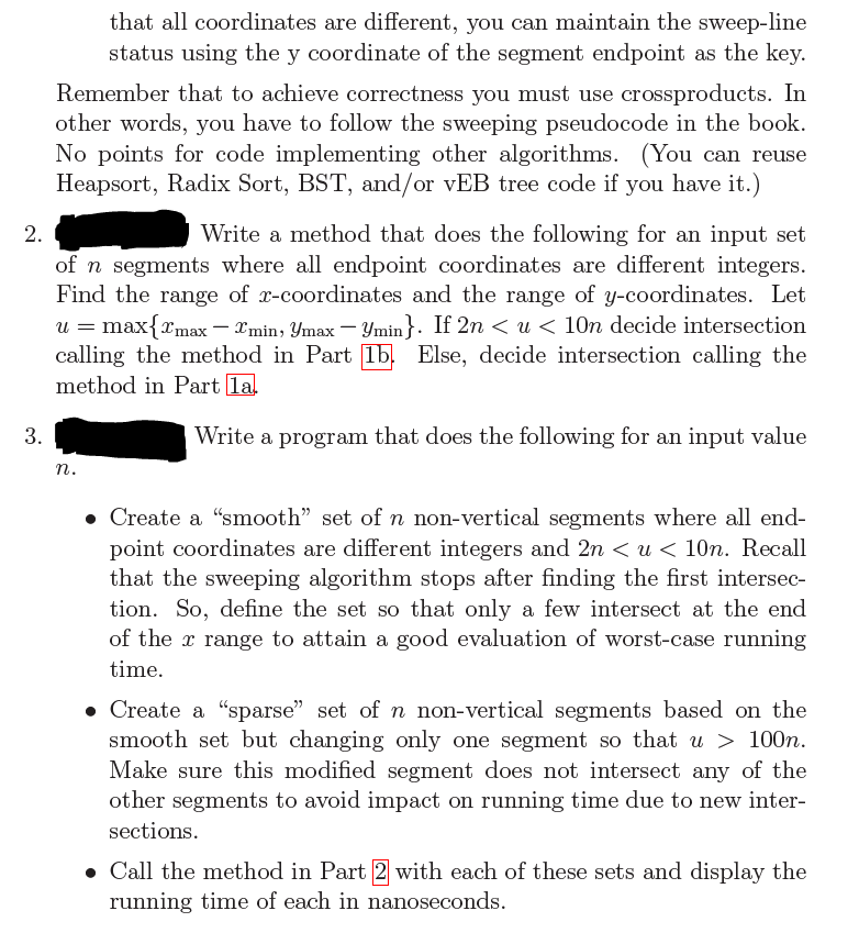 that all coordinates are different, you can maintain the sweep-line
status using the y coordinate of the segment endpoint as the key.
Remember that to achieve correctness you must use crossproducts. In
other words, you have to follow the sweeping pseudocode in the book.
No points for code implementing other algorithms. (You can reuse
Heapsort, Radix Sort, BST, and/or vEB tree code if you have it.)
2.
Write a method that does the following for an input set
of n segments where all endpoint coordinates are different integers.
Find the range of x-coordinates and the range of y-coordinates. Let
u = max{max-xmin, Ymax - Ymin}. If 2n< u < 10n decide intersection
calling the method in Part 15 Else, decide intersection calling the
method in Part 1a.
3.
Write a program that does the following for an input value
n.
• Create a "smooth" set of n non-vertical segments where all end-
point coordinates are different integers and 2n< u < 10n. Recall
that the sweeping algorithm stops after finding the first intersec-
tion. So, define the set so that only a few intersect at the end
of the range to attain a good evaluation of worst-case running
time.
• Create a "sparse" set of n non-vertical segments based on the
smooth set but changing only one segment so that u > 100n.
Make sure this modified segment does not intersect any of the
other segments to avoid impact on running time due to new inter-
sections.
• Call the method in Part 2 with each of these sets and display the
running time of each in nanoseconds.