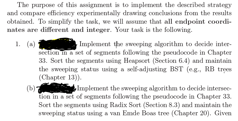 The purpose of this assignment is to implement the described strategy
and compare efficiency experimentally drawing conclusions from the results
obtained. To simplify the task, we will assume that all endpoint coordi-
nates are different and integer. Your task is the following.
1. (a)
Implement the sweeping algorithm to decide inter-
section in a set of segments following the pseudocode in Chapter
33. Sort the segments using Heapsort (Section 6.4) and maintain
the sweeping status using a self-adjusting BST (e.g., RB trees
(Chapter 13)).
(b) eta Implement the sweeping algorithm to decide intersec-
tion in a set of segments following the pseudocode in Chapter 33.
Sort the segments using Radix Sort (Section 8.3) and maintain the
sweeping status using a van Emde Boas tree (Chapter 20). Given