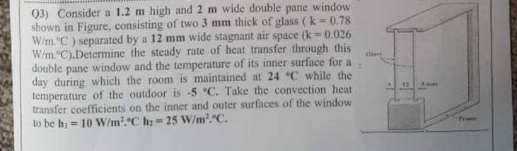 Q3) Consider a 1.2 m high and 2 m wide double pane window
shown in Figure, consisting of two 3 mm thick of glass ( k 0.78
W/m."C) separated by a 12 mm wide stagnant air space (k = 0.026
W/m."C).Determine the steady rate of heat transfer through this
double
%3D
pane
window and the temperature of its inner surface for a
day during which the room is maintained at 24 °C while the
temperature of the outdoor is -5 "C. Take the convection heat
transfer coefficients on the inner and outer surfaces of the window
to be hi
Amm
= 10 W/m2.C hz = 25 W/m2."C.
Prae
