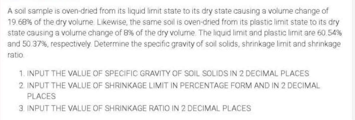 A soil sample is oven-dried from its liquid limit state to its dry state causing a volume change of
19.68% of the dry volume Likewise, the same soil is oven-dried from its plastic limit state to its dry
state causing a volune change of 8% of the dry volume The liquid limit and plastic limit are 60 54 %
and 50.37%, respectively. Determine the specific gravity of soil solids, shrinkage limit and shrinkage
ratio
1. INPUT THE VALUE OF SPECIFIC GRAVITY OF SOIL SOLIDS IN 2 DECIMAL PLACES
2. INPUT THE VALUE OF SHRINKAGE LIMIT IN PERCENTAGE FORM AND IN 2 DECIMAL
PLACES
3. INPUT THE VALUE OF SHRINKAGE RATIO IN 2 DECIMAL PLACES
