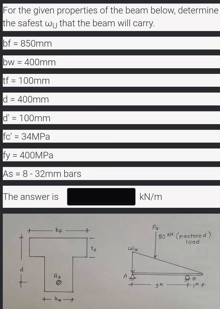 For the given properties of the beam below, determine
the safest wu that the beam will carry.
bf = 850mm
bw =
400mm
tf = 100mm
%3D
d = 400mm
d' = 100mm
fc' = 34MPA
fy = 400MPA
As = 8-32mm bars
%3D
The answer is
kN/m
Pu
bf
キ
50 KN (Factore d)
load
Wu
As
t.
A
5m
+ bw +
