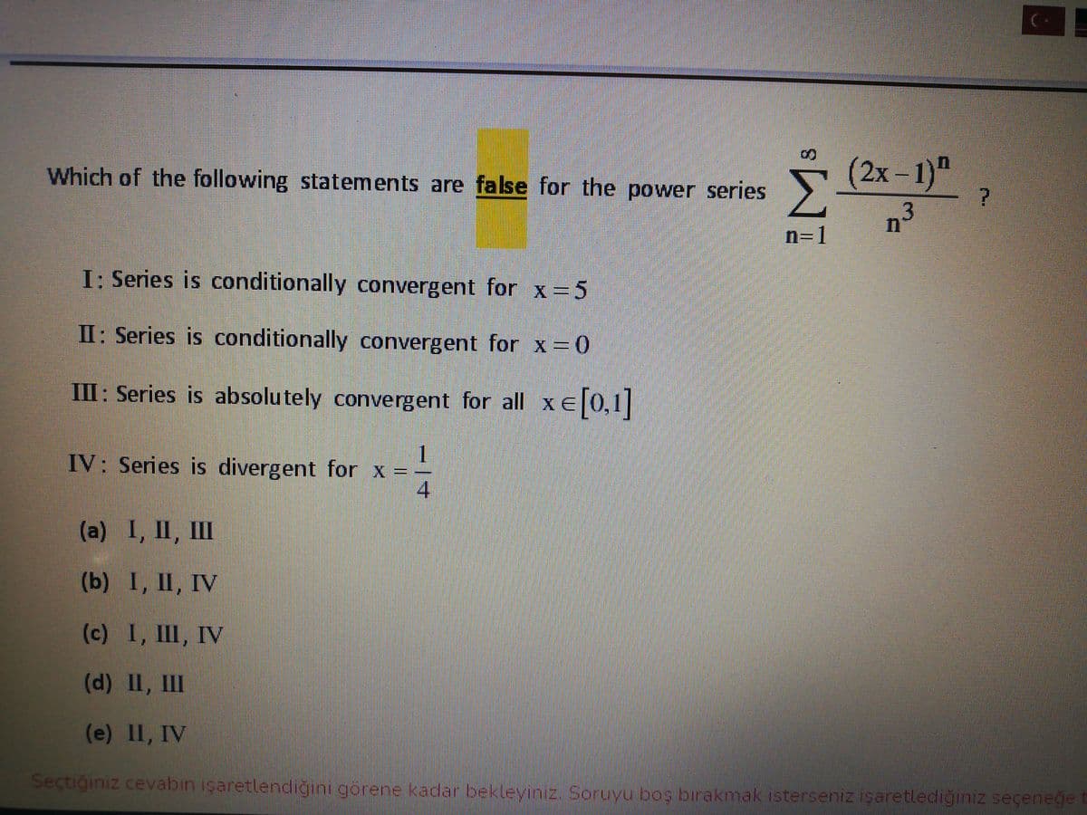 Which of the following statements are false for the power series
(2х- 1)"
n=1
I: Series is conditionally convergent for x =5
II: Series is conditionally convergent for x=0
III: Series is absolutely convergent for all xE[0,1]
1
IV: Series is divergent for x =-
4.
(а) I, II, Ш
(b) I, II, IV
(c) I, Ш, IV
(d) II, III
(e) II, IV
Seçtiğiniz cevabin isaretlendiğini görene kadar bekleviniz. Soruvu bos birakmak isterseniz isaretlediğiniz seçenege t
