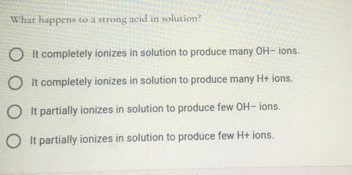 What happens to a strong acid in solution?
It completely ionizes in solution to produce many OH- ions.
O It completely ionizes in solution to produce many H+ ions.
O It partially ionizes in solution to produce few OH- ions.
O It partially ionizes in solution to produce few H+ ions.
