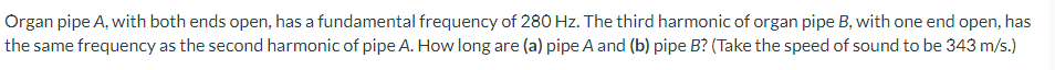 Organ pipe A, with both ends open, has a fundamental frequency of 280 Hz. The third harmonic of organ pipe B, with one end open, has
the same frequency as the second harmonic of pipe A. How long are (a) pipe A and (b) pipe B? (Take the speed of sound to be 343 m/s.)
