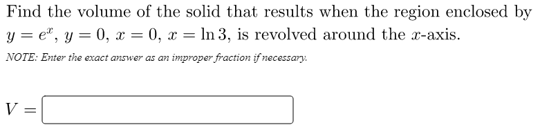 Find the volume of the solid that results when the region enclosed by
y = e", y = 0, x = 0, x = ln 3, is revolved around the x-axis.
NOTE: Enter the exact answer as an improper fraction if necessary.
V =
