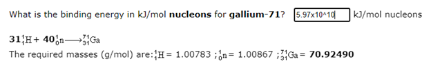 What is the binding energy in kJ/mol nucleons for gallium-71? 5.97x10^10
|k]/mol nucleons
31H+ 40;n Ga
The required masses (g/mol) are:{H= 1.00783 ;¿n= 1.00867 ;3Ga = 70.92490
