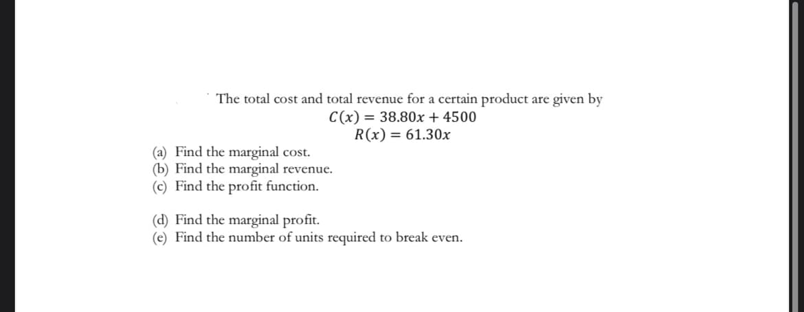 The total cost and total revenue for a certain product are given by
C(x) = 38.80x + 4500
R(x) = 61.30x
(a) Find the marginal cost.
(b) Find the marginal revenue.
(c) Find the profit function.
(d) Find the marginal profit.
(e) Find the number of units required to break even.
