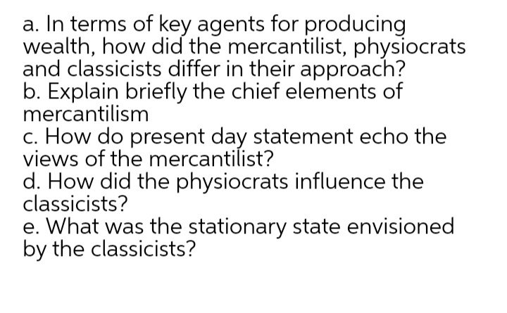 a. In terms of key agents for producing
wealth, how did the mercantilist, physiocrats
and classicists differ in their approach?
b. Explain briefly the chief elements of
mercantilism
c. How do present day statement echo the
views of the mercantilist?
d. How did the physiocrats influence the
classicists?
e. What was the stationary state envisioned
by the classicists?
