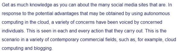 Get as much knowledge as you can about the many social media sites that are. In
response to the potential advantages that may be obtained by using autonomous
computing in the cloud, a variety of concerns have been voiced by concerned
individuals. This is seen in each and every action that they carry out. This is the
scenario in a variety of contemporary commercial fields, such as, for example, cloud
computing and blogging.