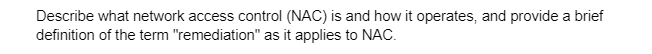 Describe what network access control (NAC) is and how it operates, and provide a brief
definition of the term "remediation" as it applies to NAC.