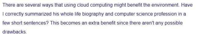 There are several ways that using cloud computing might benefit the environment. Have
I correctly summarized his whole life biography and computer science profession in a
few short sentences? This becomes an extra benefit since there aren't any possible
drawbacks.