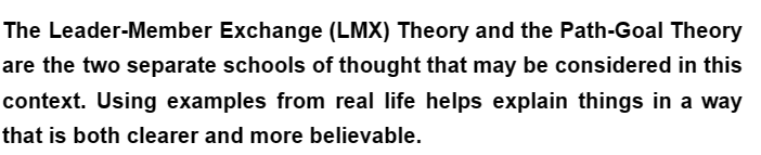 The Leader-Member Exchange (LMX) Theory and the Path-Goal Theory
are the two separate schools of thought that may be considered in this
context. Using examples from real life helps explain things in a way
that is both clearer and more believable.