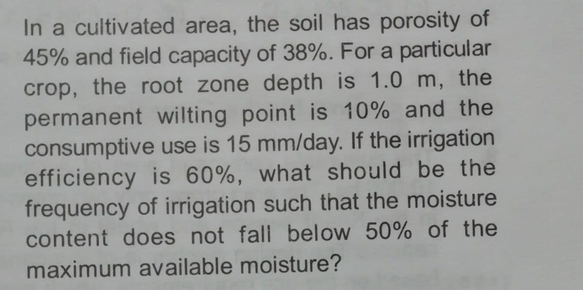 In a cultivated area, the soil has porosity of
45% and field capacity of 38%. For a particular
crop, the root zone depth is 1.0 m, the
permanent wilting point is 10% and the
consumptive use is 15 mm/day. If the irrigation
efficiency is 60%, what should be the
frequency of irrigation such that the moisture
content does not fall below 50% of the
maximum available moisture?
