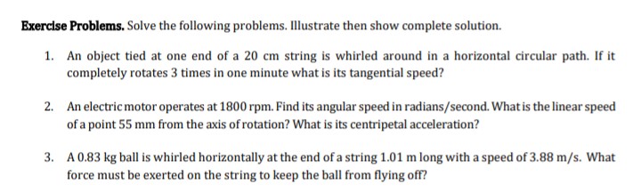 Exercise Problems. Solve the following problems. Illustrate then show complete solution.
1. An object tied at one end of a 20 cm string is whirled around in a horizontal circular path. If it
completely rotates 3 times in one minute what is its tangential speed?
2. An electric motor operates at 1800 rpm. Find its angular speed in radians/second. What is the linear speed
of a point 55 mm from the axis of rotation? What is its centripetal acceleration?
3. A 0.83 kg ball is whirled horizontally at the end of a string 1.01 m long with a speed of 3.88 m/s. What
force must be exerted on the string to keep the ball from flying off?