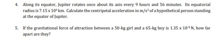 4. Along its equator, Jupiter rotates once about its axis every 9 hours and 56 minutes. Its equatorial
radius is 7.15 x 10* km. Calculate the centripetal acceleration in m/s² of a hypothetical person standing
at the equator of Jupiter.
5. If the gravitational force of attraction between a 50-kg girl and a 65-kg boy is 1.35 x 108 N, how far
apart are they?
