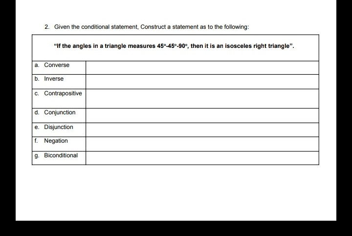 2. Given the conditional statement, Construct a statement as to the following:
"If the angles in a triangle measures 45°-45°-90°, then it is an isosceles right triangle".
a. Converse
b. Inverse
c. Contrapositive
d. Conjunction
e. Disjunction
f. Negation
g. Biconditional
