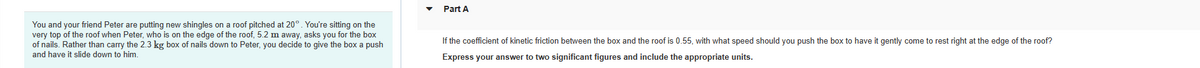 You and your friend Peter are putting new shingles on a roof pitched at 20°. You're sitting on the
very top of the roof when Peter, who is on the edge of the roof, 5.2 m away, asks you for the box
of nails. Rather than carry the 2.3 kg box of nails down to Peter, you decide to give the box a push
and have it slide down to him.
Part A
If the coefficient of kinetic friction between the box and the roof is 0.55, with what speed should you push the box to have it gently come to rest right at the edge of the roof?
Express your answer to two significant figures and include the appropriate units.