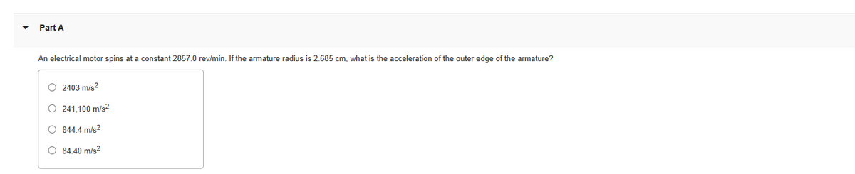 Part A
An electrical motor spins at a constant 2857.0 rev/min. If the armature radius is 2.685 cm, what is the acceleration of the outer edge of the armature?
O 2403 m/s²
O 241.100 m/s²
O 844.4 m/s²
O 84.40 m/s²