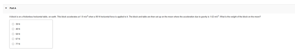 Part A
A block is on a frictionless horizontal table, on earth. This block accelerates at 1.9 m/s² when a 90 N horizontal force is applied to it. The block and table are then set up on the moon where the acceleration due to gravity is 1.62 m/s². What is the weight of the block on the moon?
O 39 N
O 48 N
O 58 N
O
67 N
O 77 N