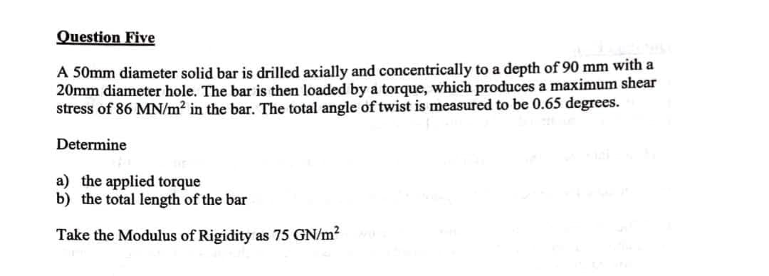 Question Five
A 50mm diameter solid bar is drilled axially and concentrically to a depth of 90 mm with a
20mm diameter hole. The bar is then loaded by a torque, which produces a maximum shear
stress of 86 MN/m² in the bar. The total angle of twist is measured to be 0.65 degrees.
Determine
a) the applied torque
b) the total length of the bar
Take the Modulus of Rigidity as 75 GN/m?
