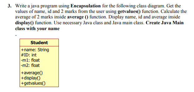 3. Write a java program using Encapsulation for the following class diagram. Get the
values of name, id and 2 marks from the user using getvalues() function. Calculate the
average of 2 marks inside average () function. Display name, id and average inside
display() function. Use necessary Java class and Java main class. Create Java Main
class with your name
Student
+name: String
#ID: int
|-m1: float
|-m2: float
+average()
+display()
+getvalues()
