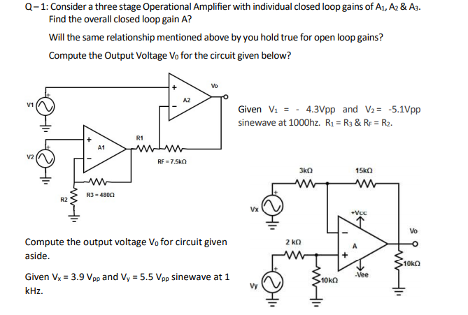 Q-1: Consider a three stage Operational Amplifier with individual closed loop gains of A1, A2 & A3.
Find the overall closed loop gain A?
Will the same relationship mentioned above by you hold true for open loop gains?
Compute the Output Voltage Vo for the circuit given below?
Vo
A2
V1
Given Vi = - 4.3Vpp and V2 = -5.1Vpp
sinewave at 1000hz. R1 = R3 & RF = R2.
R1
A1
V2
RF = 7.5kO
3kO
15kO
R3 - 4800
R2
Vx
Compute the output voltage Vo for circuit given
2 ko
aside.
10KQ
Given Vx = 3.9 Vpp and Vy = 5.5 Vpp sinewave at 1
-Vee
10KO
Vy
kHz.
