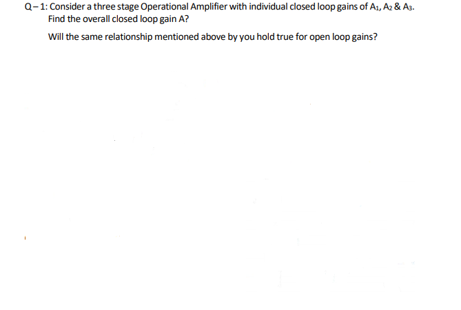 Q-1: Consider a three stage Operational Amplifier with individual closed loop gains of A1, A2 & A3.
Find the overall closed loop gain A?
Will the same relationship mentioned above by you hold true for open loop gains?
