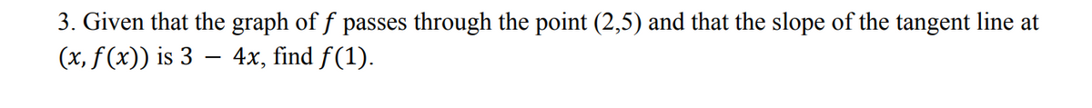 3. Given that the graph of f passes through the point (2,5) and that the slope of the tangent line at
(x, f(x)) is 3 – 4x, find f(1).
