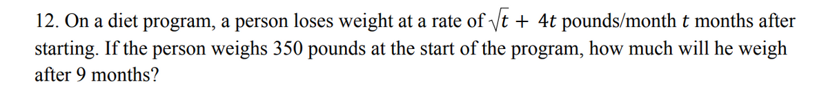 12. On a diet program, a person loses weight at a rate of yt + 4t pounds/month t months after
starting. If the person weighs 350 pounds at the start of the program, how much will he weigh
after 9 months?
