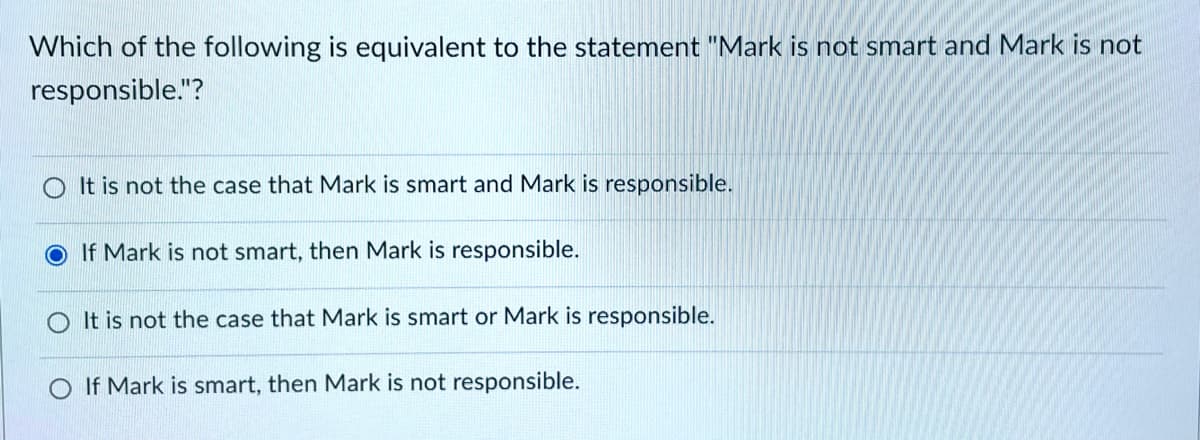 Which of the following is equivalent to the statement "Mark is not smart and Mark is not
responsible."?
OIt is not the case that Mark is smart and Mark is responsible.
If Mark is not smart, then Mark is responsible.
It is not the case that Mark is smart or Mark is responsible.
O If Mark is smart, then Mark is not responsible.