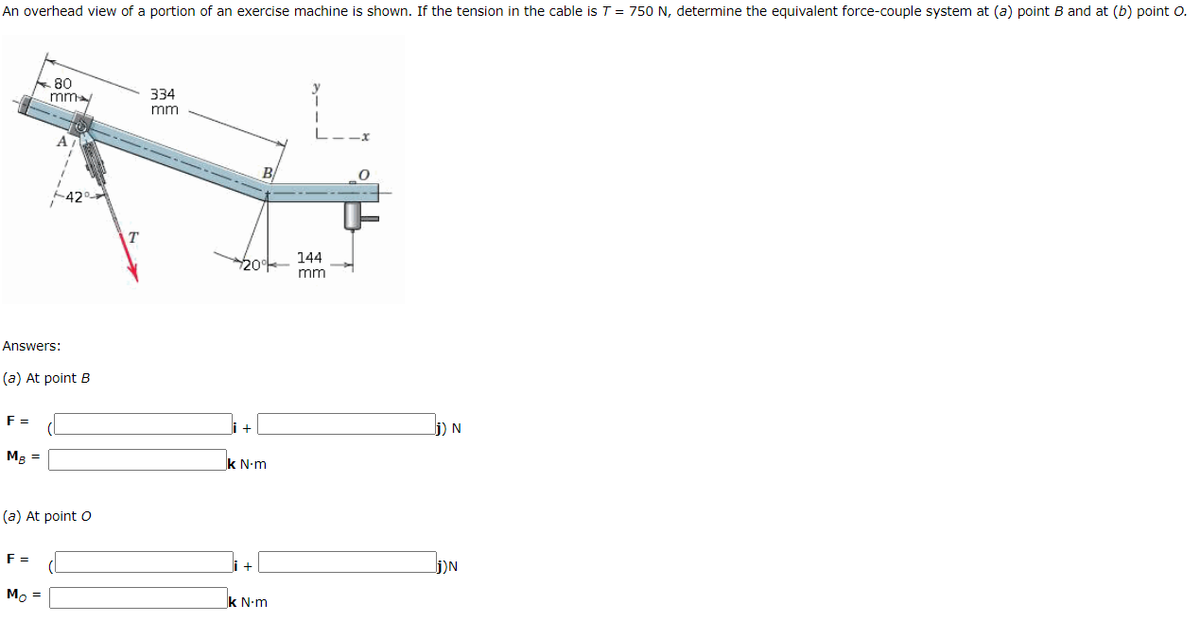 An overhead view of a portion of an exercise machine is shown. If the tension in the cable is T = 750 N, determine the equivalent force-couple system at (a) point B and at (b) point O.
80
mm
334
mm
-- - - ---
B
144
200
mm
Answers:
(a) At point B
F =
+
j) N
Mg =
k N-m
(a) At point o
F =
+
j)N
Mo =
k N-m
