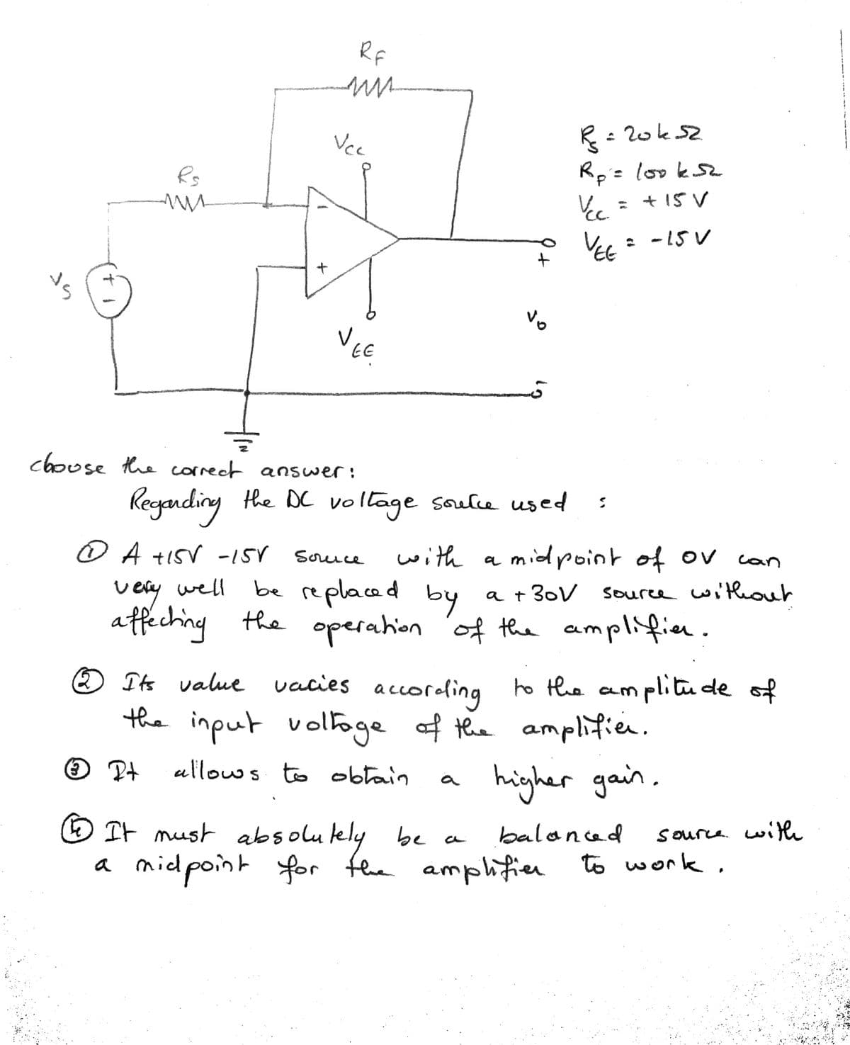 Rf
Vc
R= 20ks2
R= looks
+ 15 V
Rs
VEE
* - 15 V
V.
EE
choose the correct answer:
Kegandiny the DC vollage soulce used
OA +ISV -157 Souce
with a midroint of ov
Can
Dery well
be replaced by
a + 30V souree wi'thout
affeching the operation
n 'of the
amplifice.
® Its value vacies accorofing ho the a
m plitu de of
the input voltoge of the amplifien.
allowws to obłain
higher gain.
a
E It mush absolulely be a
balanced
source. witth
a midpoint for fhe amplifier
to work,
