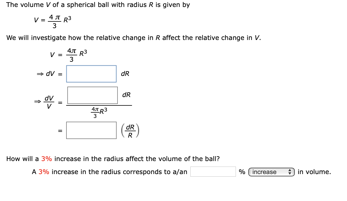 The volume V of a spherical ball with radius R is given by
4 A R3
V =
3
We will investigate how the relative change in R affect the relative change in V.
4T R3
V =
3
» dV =
dR
dR
dV
4LR3
dR
R
How will a 3% increase in the radius affect the volume of the ball?
A 3% increase in the radius corresponds to a/an
% ( increase
+) in volume.
