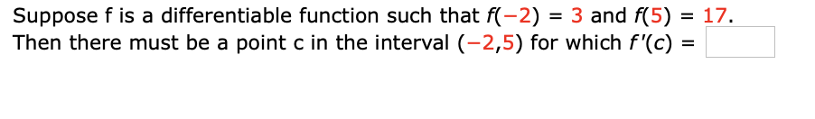 **Intermediate Value Theorem for Derivatives**

Suppose \( f \) is a differentiable function such that \( f(-2) = 3 \) and \( f(5) = 17 \).

Then there must be a point \( c \) in the interval \((-2, 5)\) for which \( f'(c) = \frac{14}{7} = 2 \).