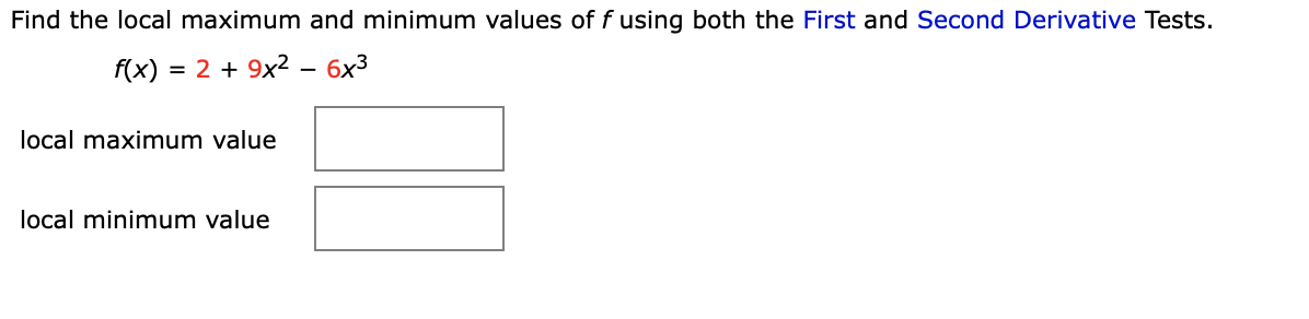 ### Locating Local Extremes Using Derivative Tests

#### Objective:
Determine the local maximum and minimum values of the function \( f(x) \) by applying both the First and Second Derivative Tests.

#### Given Function:
\[ f(x) = 2 + 9x^2 - 6x^3 \]

#### Instructions:
1. **First Derivative Test:** Identify critical points by differentiating the function and setting the first derivative equal to zero.
2. **Second Derivative Test:** Determine the concavity at the critical points by evaluating the second derivative of the function.

#### Steps to Follow:

1. **Find the first derivative \( f'(x) \):**
    \[ f'(x) = \frac{d}{dx}(2 + 9x^2 - 6x^3) \]

2. **Set \( f'(x) \) to zero and solve for \( x \):**
    Determine the critical points where \( f'(x) = 0 \).

3. **Find the second derivative \( f''(x) \):**
    \[ f''(x) = \frac{d^2}{dx^2}(2 + 9x^2 - 6x^3) \]

4. **Evaluate \( f''(x) \) at the critical points:**
    Use the Second Derivative Test to classify each critical point as a local maximum or minimum.

##### Graphs and Diagrams:
- **Local Maximum Value**: Use the results from the First and Second Derivative Tests to input the local maximum value in the provided box.
- **Local Minimum Value**: Similarly, input the local minimum value in the accompanying box.

#### Interaction Fields:
- **local maximum value**: [_________]
- **local minimum value**: [_________]

By conducting these steps, one can effectively determine the local maximum and minimum values of \( f(x) \) using mathematical analysis. This method provides a systematic approach to understanding the behavior of polynomial functions.