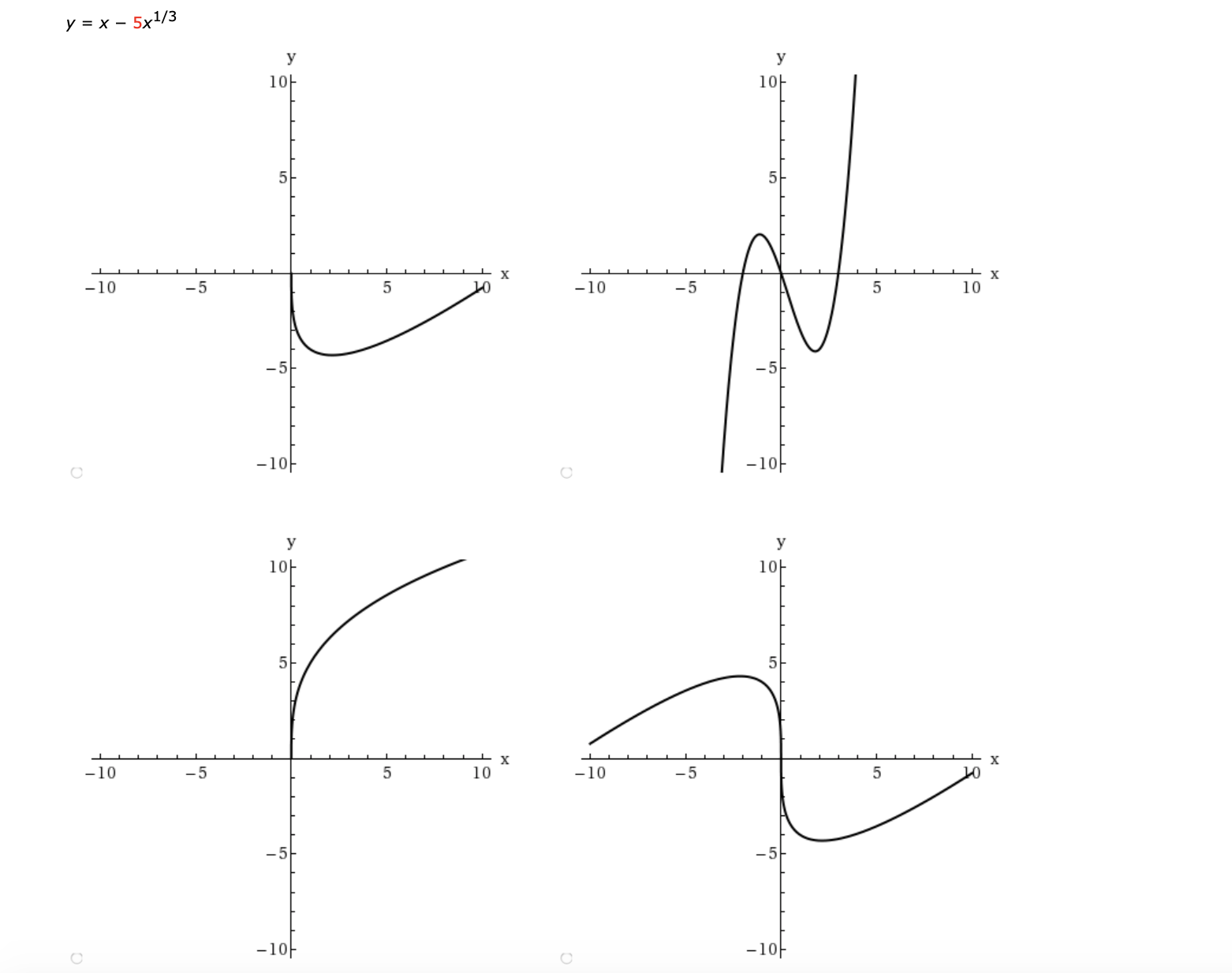 ### Analysis of the Function \( y = x - 5x^{1/3} \)

Below are four graphs that represent different aspects of the function \( y = x - 5x^{1/3} \), plotted over a range from \( x = -10 \) to \( x = 10 \).

#### Top Left Graph
- The graph represents the function for values of \( x \) where \( -10 \leq x \leq 10 \).
- The graph shows a curve starting from \( y = 0 \) at \( x = 0 \) and dipping downwards into the third quadrant before gradually rising again into the first quadrant.
- The curve demonstrates a local minimum in the negative part of the \( x \)-axis.

#### Top Right Graph
- This graph again showcases the function for the same range of \( x \), with a greater focus on the critical points and steeper changes in the function's direction.
- It appears to exhibit both a local maximum somewhere between \( x = -5 \) and \( x = 0 \), and a local minimum near \( x = 5 \).
- The curve starts from the bottom left, rises sharply to the local maximum, dips down to the local minimum, and rises again towards the top right of the graph.

#### Bottom Left Graph
- Focusing primarily on the positive \( x \)-axis, this graph shows the function rises sharply as \( x \) increases from 0.
- The positive values of \( x \) show that the function has an increasing nature past the critical point.
- There is no visible minimum or maximum, emphasizing a steady rise towards the positive region.

#### Bottom Right Graph
- Much like the top graphs, but with a focus on both \( x \)-axis extremes, this graph demonstrates complex behavior.
- The function experiences multiple changes in direction, with a local minimum observed negative \( y \)-values, and curves heavily towards positive \( y \)-values as \( x \) increases.
- The behavior emphasizes the non-linear nature of the function.

### Summary
The function \( y = x - 5x^{1/3} \) exhibits interesting characteristics such as local minima and maxima, as well as changing curvatures. These graphs elucidate the intricate behavior of the function, making it a useful example for studying polynomial and rational functions.