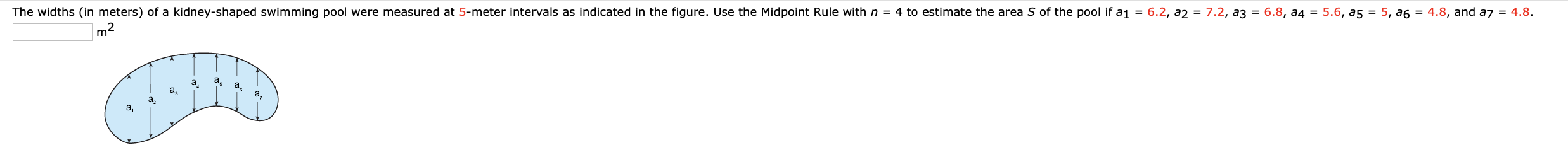 ### Estimating the Area of a Kidney-Shaped Swimming Pool

**Formula for Midpoint Rule:**

\[ S \approx \Delta x \left( \frac{f(x_0) + f(x_1)}{2} + \frac{f(x_1) + f(x_2)}{2} + \cdots + \frac{f(x_{n-1}) + f(x_n)}{2} \right) \]

Here is an illustration of the kidney-shaped swimming pool:

![Kidney-shaped swimming pool diagram](image_url)

The widths (in meters) of a kidney-shaped swimming pool were measured at 5-meter intervals as indicated in the figure. Use the Midpoint Rule with \( n = 4 \) to estimate the area \( S \) of the pool if \( a_1 = 6.2 \), \( a_2 = 7.2 \), \( a_3 = 6.8 \), \( a_4 = 5.6 \), \( a_5 = 5 \), \( a_6 = 4.8 \), and \( a_7 = 4.8 \).

### Explanation of the Diagram:

In the provided diagram, a kidney-shaped swimming pool is shown with vertical measurements taken at 5-meter intervals. The measurements, denoted as \( a_1, a_2, \ldots, a_7 \), are given:

- \( a_1 = 6.2 \)
- \( a_2 = 7.2 \)
- \( a_3 = 6.8 \)
- \( a_4 = 5.6 \)
- \( a_5 = 5 \)
- \( a_6 = 4.8 \)
- \( a_7 = 4.8 \)

To estimate the area \( S \) of the pool, we use the Midpoint Rule with \( n = 4 \).

1. Divide the length of the pool into \( n \) intervals of equal width (in this case, \( \Delta x = 10 \) meters since there are 4 intervals).
2. Use the given widths at these intervals to approximate the area.

### Calculation Using Midpoint Rule:
- Midpoints for width calculation:
    - Midpoint between \( a_1 \) and \( a_2 \): \( \frac{6.2 + 