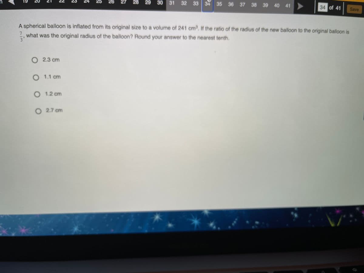 24
28 29 30 31 32 33 34 35 36 37 38 39 40 41
25
26
27
34 of 41
Save
A spherical balloon is inflated from its original size to a volume of 241 cm. If the ratio of the radius of the new balloon to the original balloon is
7.
what was the original radius of the balloon? Round your answer to the nearest tenth.
O 2.3 cm
O 1.1 cm
O 1.2 cm
O 2.7 cm
