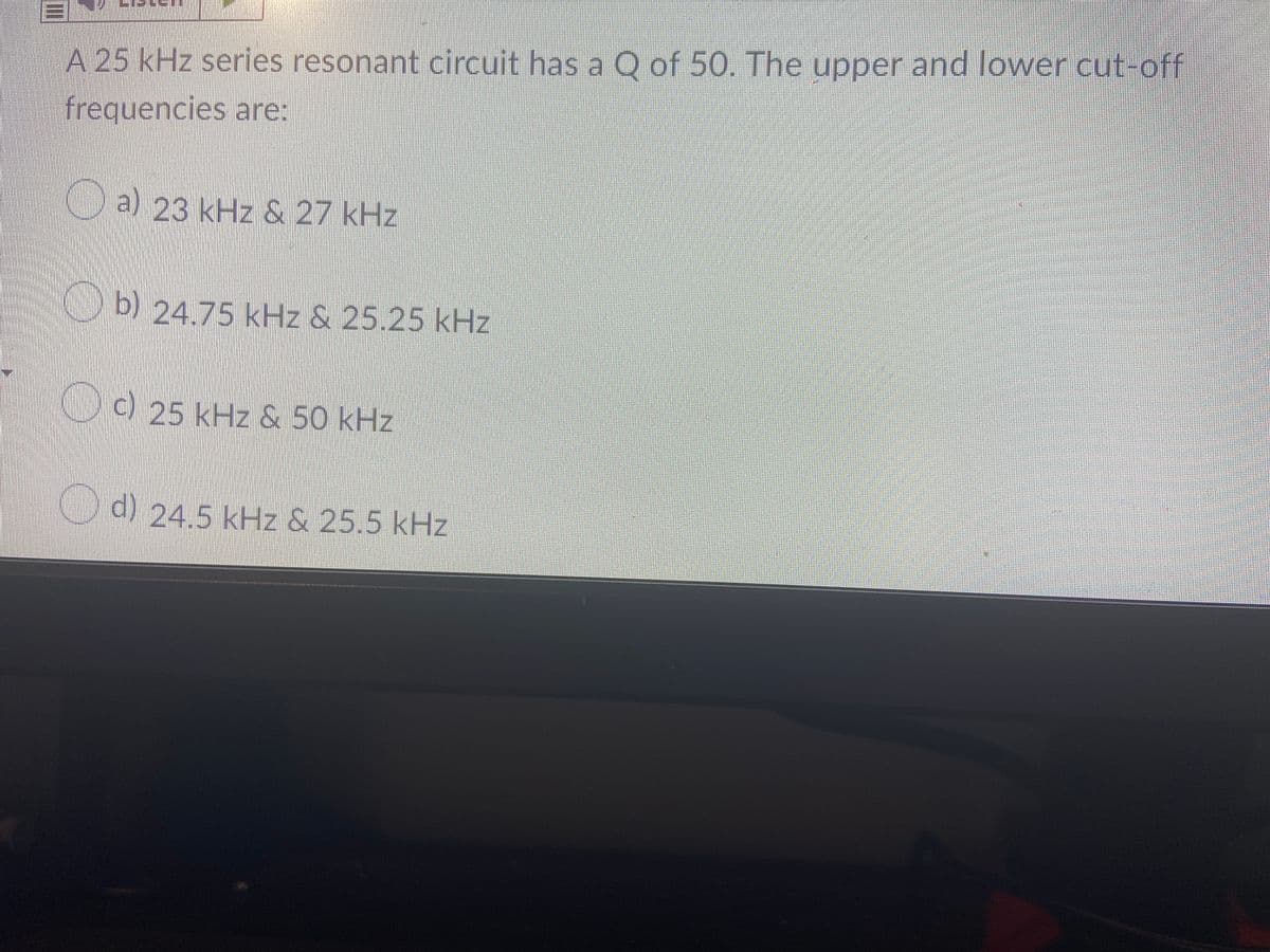 A 25 kHz series resonant circuit has a O of 50. The upper and lower cut-off
frequencies are:
Oa) 23 kHz & 27 kHz
b) 24.75 kHz & 25.25 kHz
D ) 25 kHz & 50 kHz
C) 24.5 kHz & 25.5 kHz
