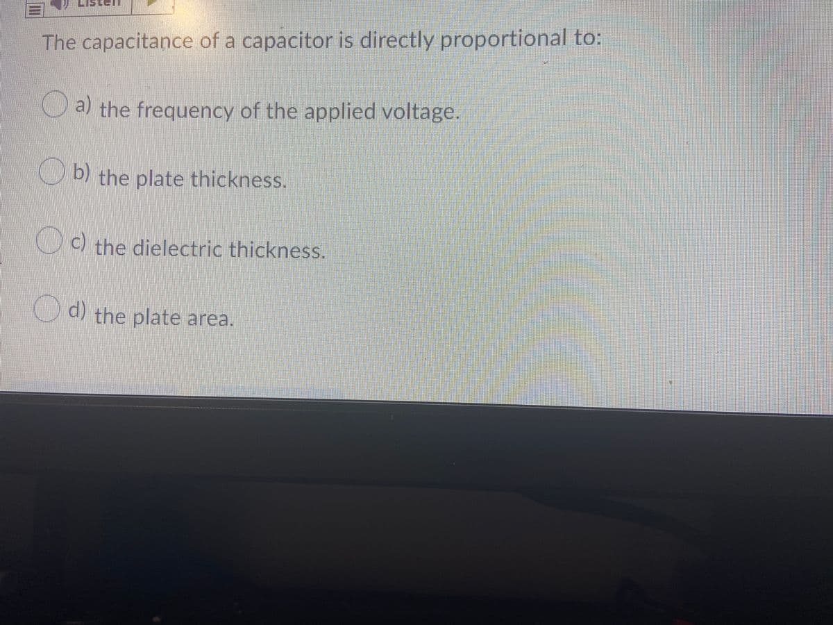 The capacitance of a capacitor is directly proportional to:
Ca the frequency of the applied voltage.
b) the plate thickness.
0
C) the dielectric thickness.
d) the plate area.
