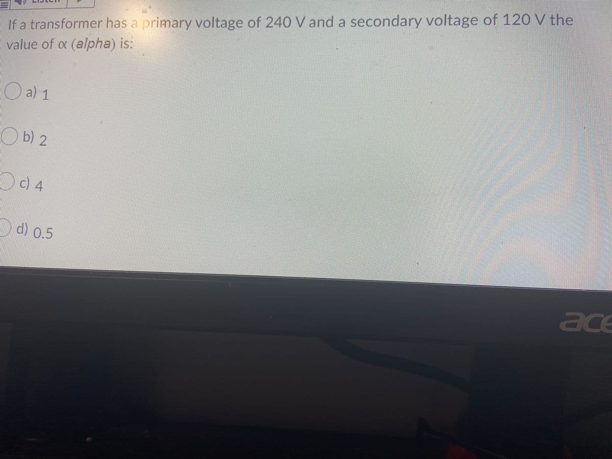 If a transformer has a primary voltage of 240 V and a secondary voltage of 120V the
value of a (alpha) is:
O a) 1
O b) 2
c) 4
d) 0.5
ace
