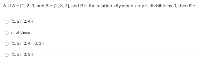 6. If A = {1, 2, 3} and B = {2, 3, 4}, and R is the relation xRy when x + y is divisible by 3, then R =
O {1, 2), (2, 4)}
all of these
O {(1, 2), (2, 4), (3, 3)}
O {1, 2), (3, 3)}
