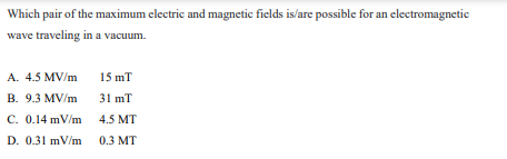 Which pair of the maximum electric and magnetic fields is/are possible for an electromagnetic
wave traveling in a vacuum.
A. 4.5 MV/m
15 mT
B. 9.3 MV/m
31 mT
C. 0.14 mV/m 4.5 MT
D. 0.31 mV/m 0.3 MT
