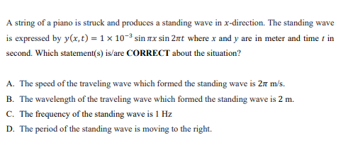 A string of a piano is struck and produces a standing wave in x-direction. The standing wave
is expressed by y(x, t) = 1 x 10-3 sin zx sin 2rt where x and y are in meter and time t in
second. Which statement(s) is/are CORRECT about the situation?
A. The speed of the traveling wave which formed the standing wave is 27 m/s.
B. The wavelength of the traveling wave which formed the standing wave is 2 m.
C. The frequency of the standing wave is 1 Hz
D. The period of the standing wave is moving to the right.
