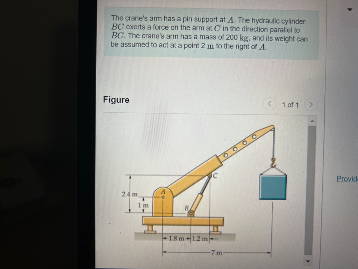 The crane's arm has a pin support at A. The hydraulic cylinder
BC exerts a force on the arm at C in the direction parallel to
BC. The crane's arm has a mass of 200 kg, and its weight can
be assumed to act at a point 2 m to the right of A.
Figure
2.4 m,
1m
B
-1.8 m 1.2 m
οοοο
-7 m
1 of 1
Provide