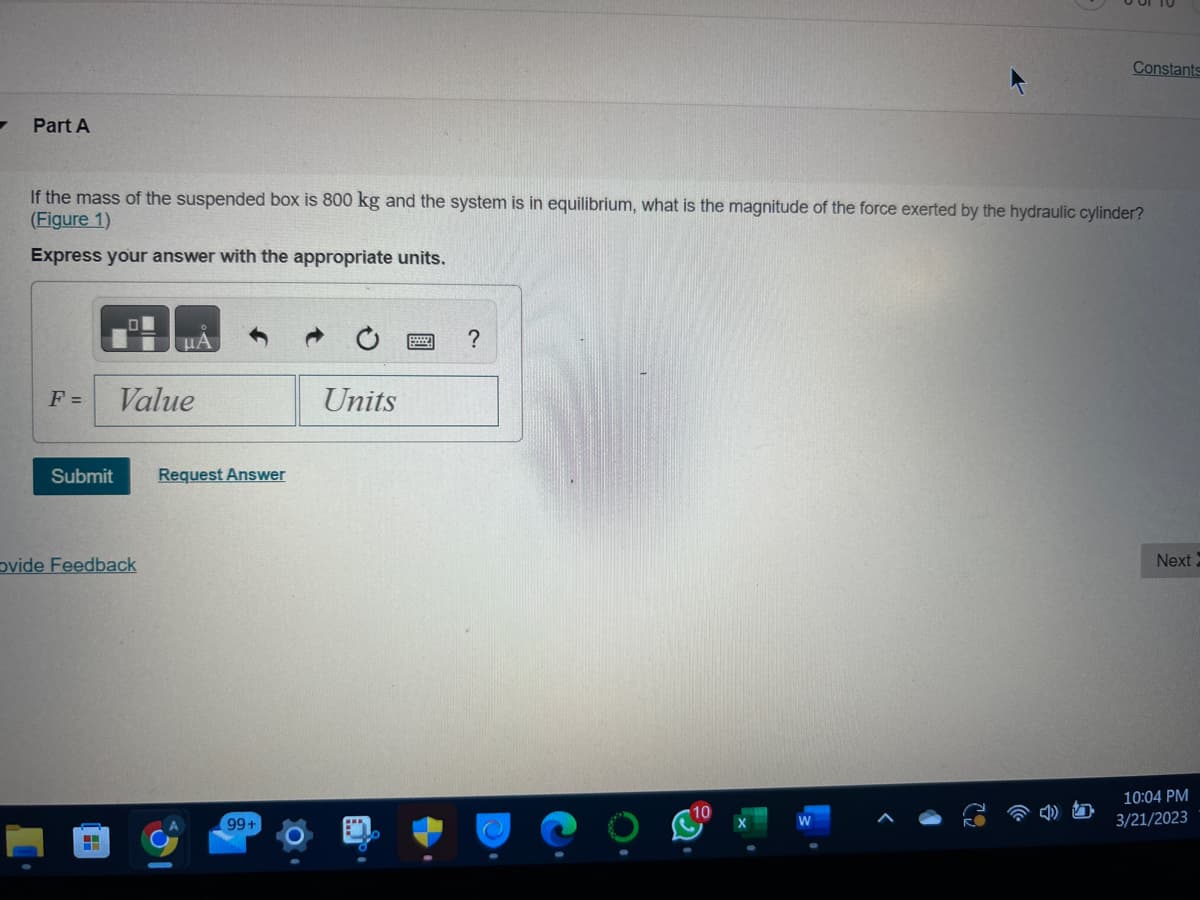 7
Part A
If the mass of the suspended box is 800 kg and the system is in equilibrium, what is the magnitude of the force exerted by the hydraulic cylinder?
(Figure 1)
Express your answer with the appropriate units.
F =
Submit
μA
Value
Ovide Feedback
Request Answer
99+
Units
Constants
?
Next
10:04 PM
3/21/2023