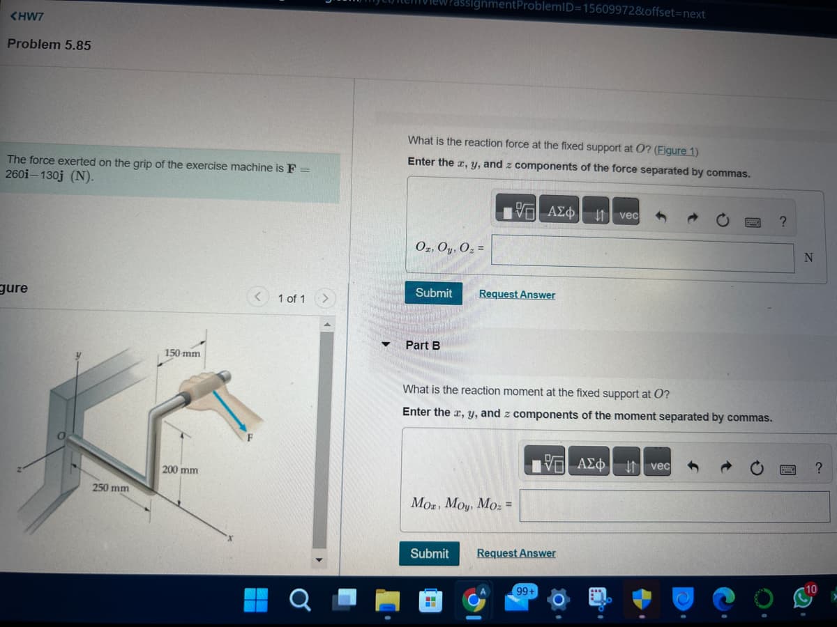 <HW7
Problem 5.85
The force exerted on the grip of the exercise machine is F =
260i-130j (N).
gure
250 mm
150 mm
200 mm
1 of 1
O
What is the reaction force at the fixed support at O? (Figure 1)
Enter the x, y, and z components of the force separated by commas.
inment ProblemID=15609972&offset=next
Oz, Oy, O₂ =
Part B
Submit Request Answer
17 ΑΣΦΑ
What is the reaction moment at the fixed support at O?
Enter the x, y, and z components of the moment separated by commas.
Moz, Moy, Moz=
H
Submit Request Answer
vec
99+
VE ΑΣΦ. |1| vec
?
N
?