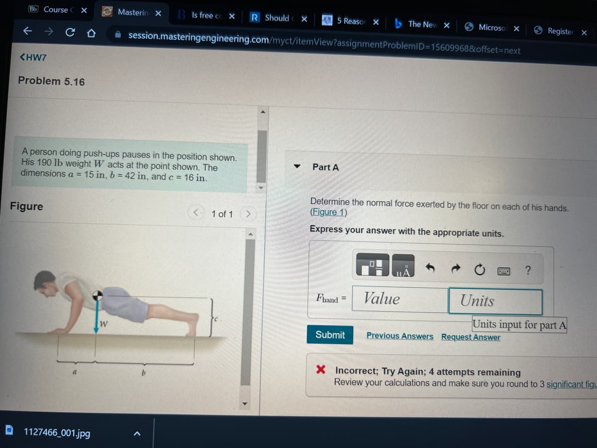 Bb Course X
←
<HW7
Problem 5.16
Ô
Figure
A person doing push-ups pauses in the position shown.
His 190 lb weight W acts at the point shown. The
dimensions a = 15 in, b = 42 in, and c = 16 in.
1127466_001.jpg
Masterin X B Is free co X
W
R Should X
✰ session.masteringengineering.com/myct/itemView?assignment ProblemID=15609968&offset=next
1 of 1
5 Reasor X
Part A
Fhand =
Submit
The New X
Determine the normal force exerted by the floor on each of his hands.
(Figure 1)
Express your answer with the appropriate units.
Value
Microsof X
Units
Register
?
Previous Answers Request Answer
Units input for part A
X
X Incorrect; Try Again; 4 attempts remaining
Review your calculations and make sure you round to 3 significant figu