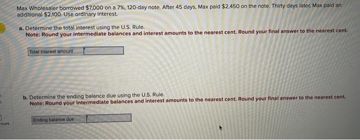 t
0
inces
Max Wholesaler borrowed $7,000 on a 7%, 120-day note. After 45 days, Max paid $2,450 on the note. Thirty days later, Max paid an
additional $2,100. Use ordinary interest.
a. Determine the total interest using the U.S. Rule.
Note: Round your intermediate balances and interest amounts to the nearest cent. Round your final answer to the nearest cent.
Total interest amount i
b. Determine the ending balance due using the U.S. Rule.
Note: Round your intermediate balances and interest amounts to the nearest cent. Round your final answer to the nearest cent.
Ending balance due