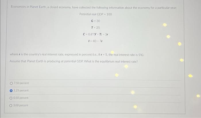 Economists in Planet Earth, a closed economy, have collected the following information about the economy for a particular year:
Potential real GDP 100)
G=30
T-25
C-0.8 (Y-T)-3r
O 7.50 percent
O 1.25 percent
O 0.50 percent
O 3.00 percent
1=40-7r
where r is the country's real interest rate, expressed in percent (i.e., if r-5, the real interest rate is 5%).
Assume that Planet Earth is producing at potential GDP. What is the equilibrium real interest rate?